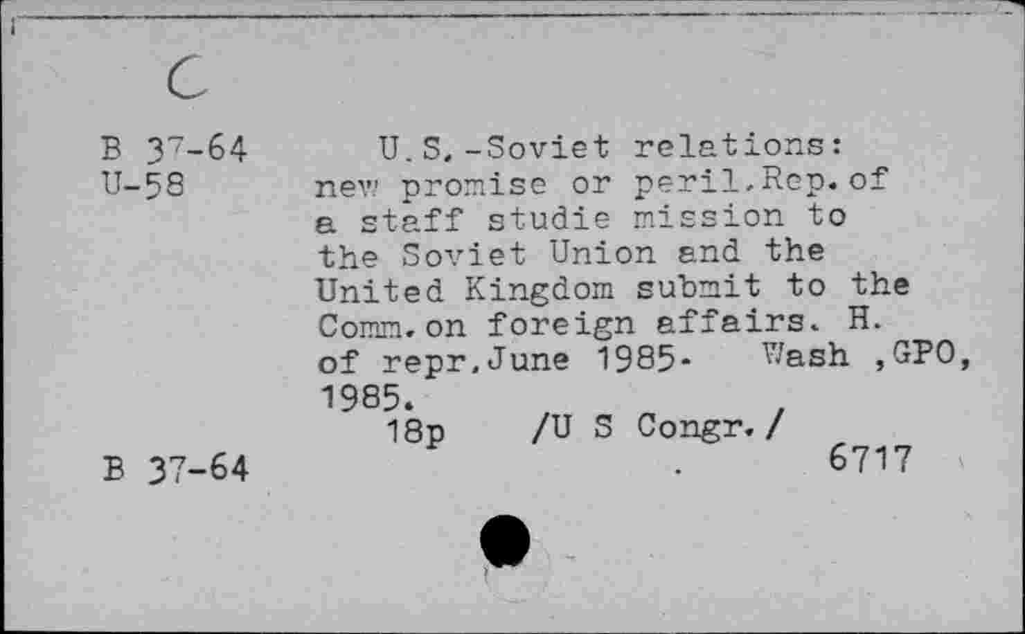 ﻿B 37-64
U-58
B 37-64
U.S,-Soviet relations: nev? promise or peril.Rep.of a staff studie mission to the Soviet Union and the United Kingdom submit to the Comm.on foreign affairs. H. of repr.June 1985* Wash ,GPO 1985.
18p /US Congr. /
6717